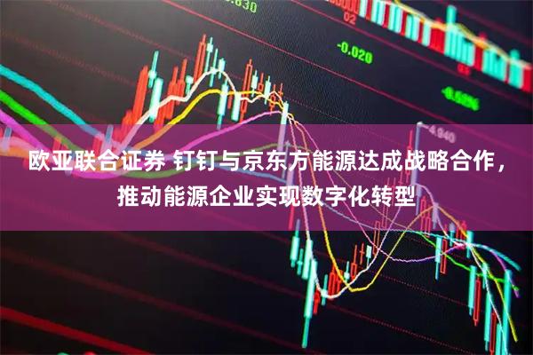 欧亚联合证券 钉钉与京东方能源达成战略合作，推动能源企业实现数字化转型