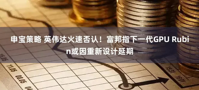 申宝策略 英伟达火速否认！富邦指下一代GPU Rubin或因重新设计延期