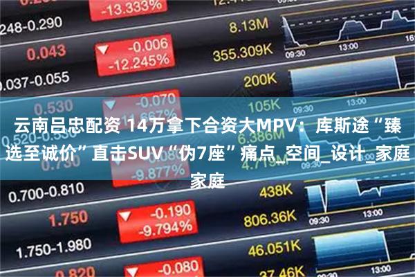 云南吕忠配资 14万拿下合资大MPV：库斯途“臻选至诚价”直击SUV“伪7座”痛点_空间_设计_家庭