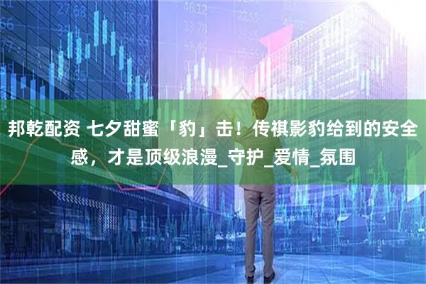 邦乾配资 七夕甜蜜「豹」击！传祺影豹给到的安全感，才是顶级浪漫_守护_爱情_氛围