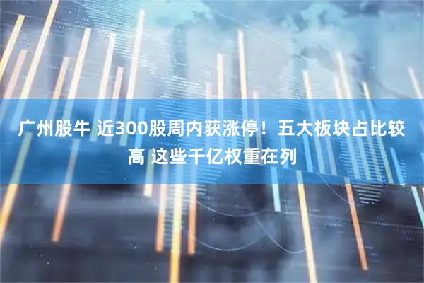 广州股牛 近300股周内获涨停！五大板块占比较高 这些千亿权重在列