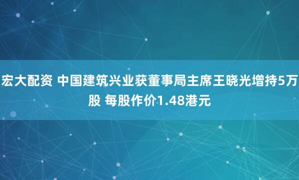 宏大配资 中国建筑兴业获董事局主席王晓光增持5万股 每股作价1.48港元