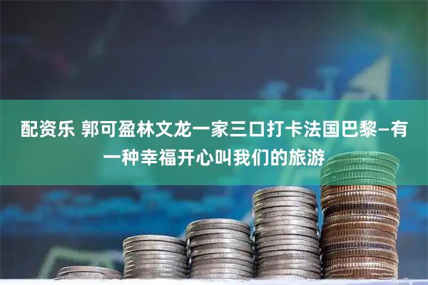 配资乐 郭可盈林文龙一家三口打卡法国巴黎—有一种幸福开心叫我们的旅游