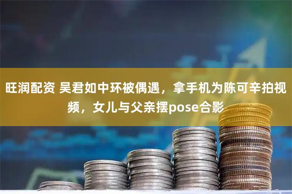 旺润配资 吴君如中环被偶遇，拿手机为陈可辛拍视频，女儿与父亲摆pose合影