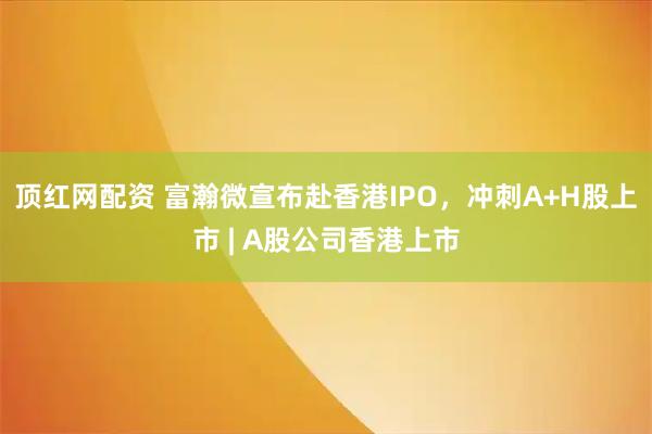 顶红网配资 富瀚微宣布赴香港IPO，冲刺A+H股上市 | A股公司香港上市