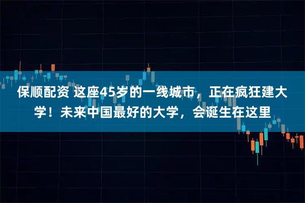 保顺配资 这座45岁的一线城市，正在疯狂建大学！未来中国最好的大学，会诞生在这里