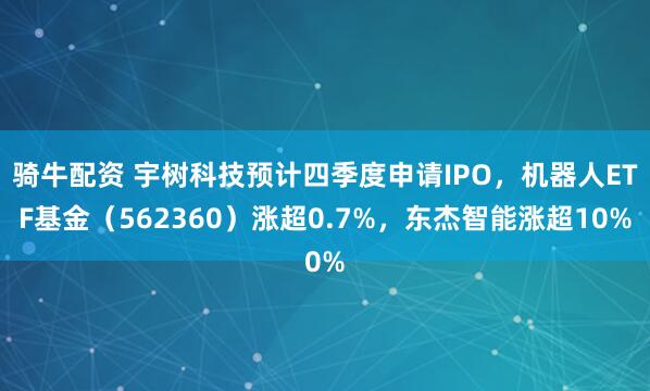 骑牛配资 宇树科技预计四季度申请IPO，机器人ETF基金（562360）涨超0.7%，东杰智能涨超10%