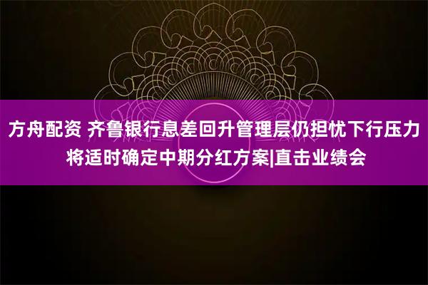 方舟配资 齐鲁银行息差回升管理层仍担忧下行压力 将适时确定中期分红方案|直击业绩会