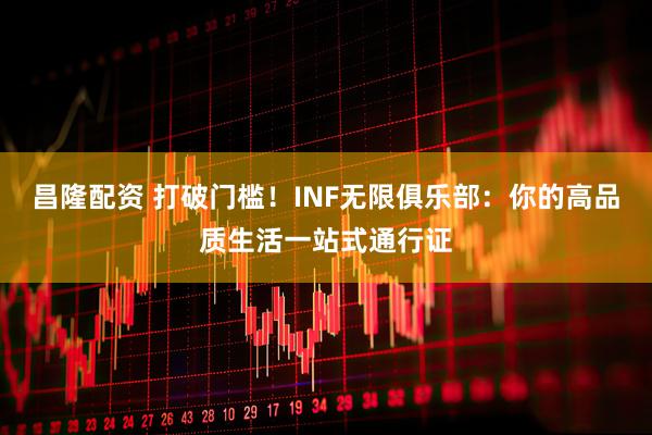 昌隆配资 打破门槛！INF无限俱乐部：你的高品质生活一站式通行证