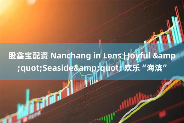 股鑫宝配资 Nanchang in Lens | Joyful "Seaside" 欢乐“海滨”