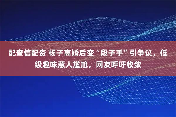 配查信配资 杨子离婚后变“段子手”引争议，低级趣味惹人尴尬，网友呼吁收敛