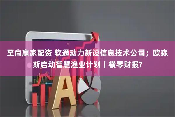至尚赢家配资 软通动力新设信息技术公司；欧森斯启动智慧渔业计划丨横琴财报?