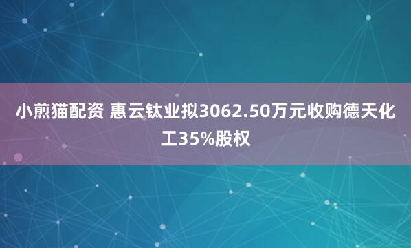 小煎猫配资 惠云钛业拟3062.50万元收购德天化工35%股权