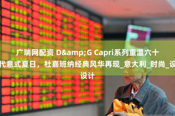 广瑞网配资 D&G Capri系列重温六十年代意式夏日，杜嘉班纳经典风华再现_意大利_时尚_设计