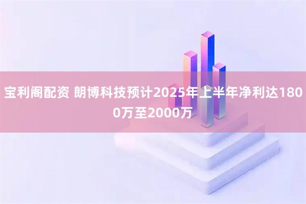 宝利阁配资 朗博科技预计2025年上半年净利达1800万至2000万