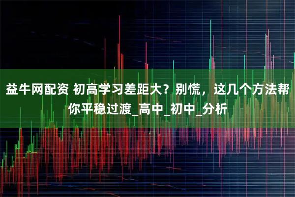 益牛网配资 初高学习差距大？别慌，这几个方法帮你平稳过渡_高中_初中_分析