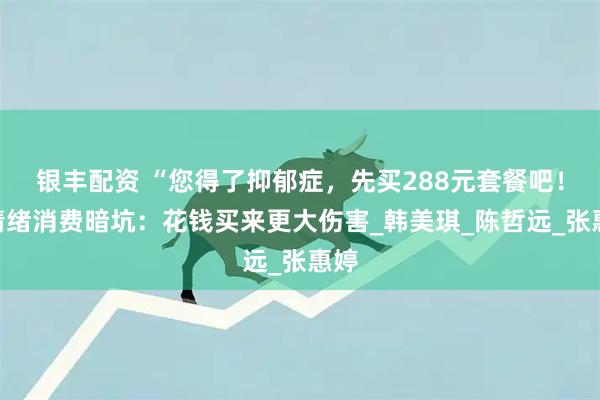 银丰配资 “您得了抑郁症，先买288元套餐吧！”情绪消费暗坑：花钱买来更大伤害_韩美琪_陈哲远_张惠婷