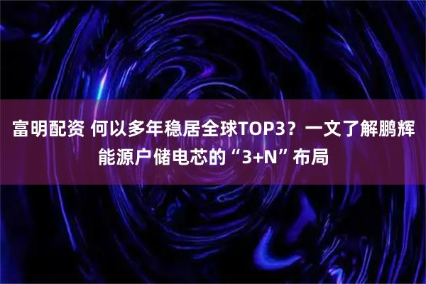 富明配资 何以多年稳居全球TOP3？一文了解鹏辉能源户储电芯的“3+N”布局