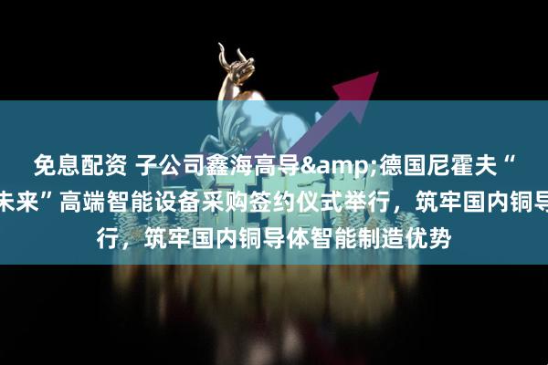 免息配资 子公司鑫海高导&德国尼霍夫“布局新材、智领未来”高端智能设备采购签约仪式举行，筑牢国内铜导体智能制造优势