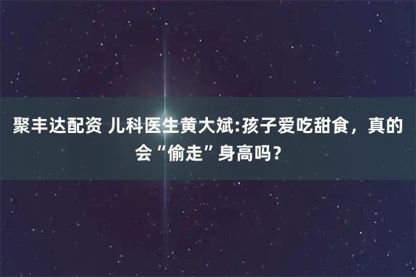 聚丰达配资 儿科医生黄大斌:孩子爱吃甜食，真的会“偷走”身高吗？