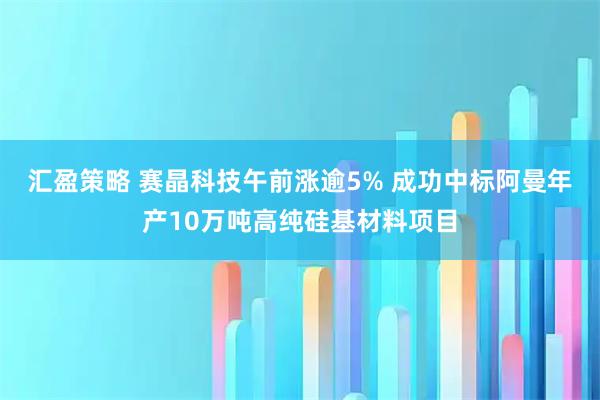 汇盈策略 赛晶科技午前涨逾5% 成功中标阿曼年产10万吨高纯硅基材料项目