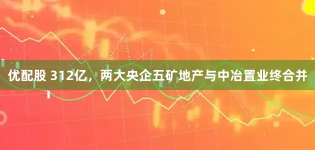 优配股 312亿，两大央企五矿地产与中冶置业终合并