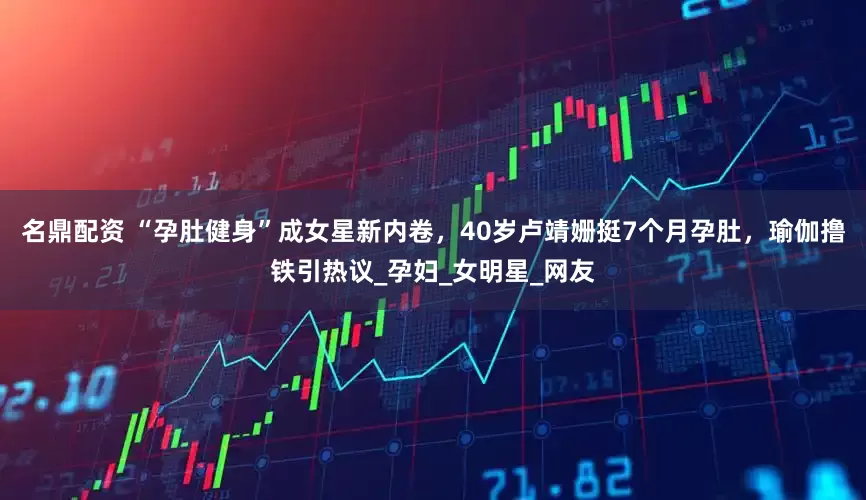 名鼎配资 “孕肚健身”成女星新内卷，40岁卢靖姗挺7个月孕肚，瑜伽撸铁引热议_孕妇_女明星_网友