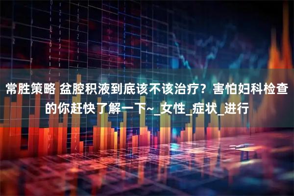 常胜策略 盆腔积液到底该不该治疗？害怕妇科检查的你赶快了解一下~_女性_症状_进行