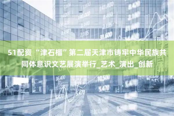 51配资 “津石榴”第二届天津市铸牢中华民族共同体意识文艺展演举行_艺术_演出_创新