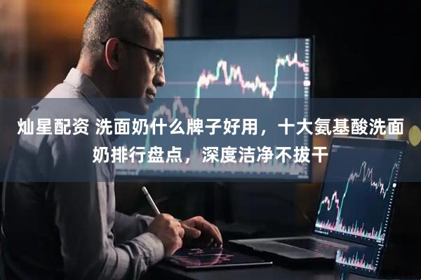 灿星配资 洗面奶什么牌子好用，十大氨基酸洗面奶排行盘点，深度洁净不拔干