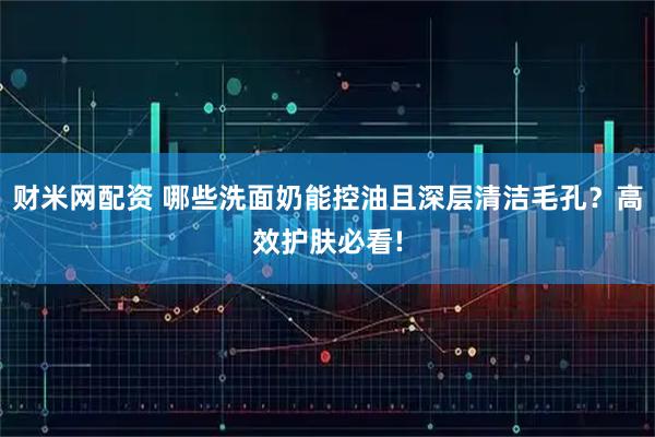 财米网配资 哪些洗面奶能控油且深层清洁毛孔？高效护肤必看!